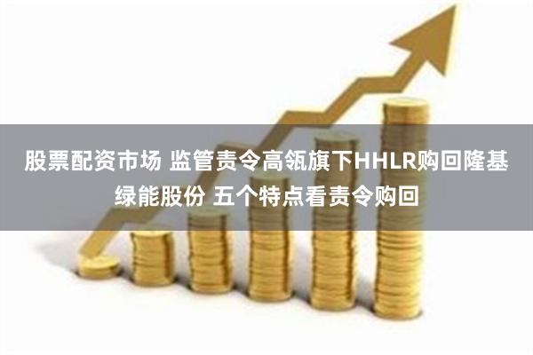 股票配资市场 监管责令高瓴旗下HHLR购回隆基绿能股份 五个特点看责令购回