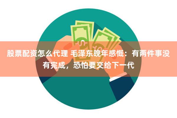 股票配资怎么代理 毛泽东晚年感慨：有两件事没有完成，恐怕要交给下一代