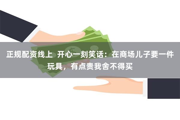 正规配资线上  开心一刻笑话：在商场儿子要一件玩具，有点贵我舍不得买