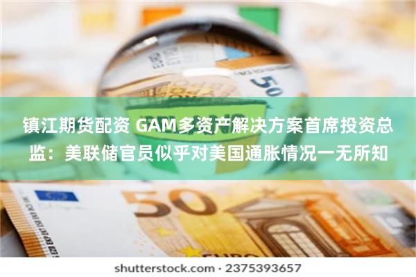 镇江期货配资 GAM多资产解决方案首席投资总监：美联储官员似乎对美国通胀情况一无所知