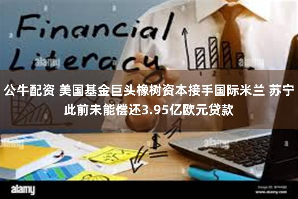 公牛配资 美国基金巨头橡树资本接手国际米兰 苏宁此前未能偿还3.95亿欧元贷款