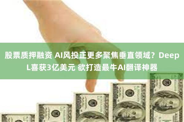 股票质押融资 AI风投正更多聚焦垂直领域？DeepL喜获3亿美元 欲打造最牛AI翻译神器