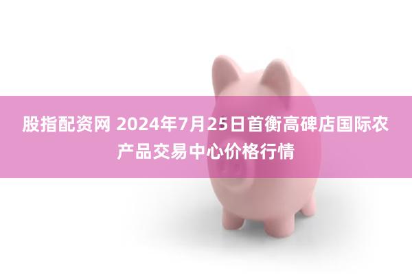 股指配资网 2024年7月25日首衡高碑店国际农产品交易中心价格行情