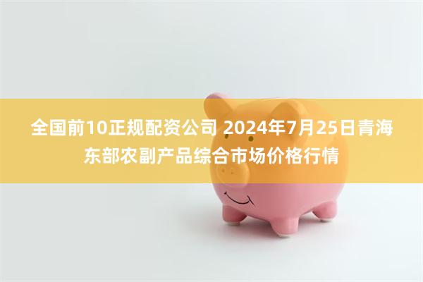 全国前10正规配资公司 2024年7月25日青海东部农副产品综合市场价格行情