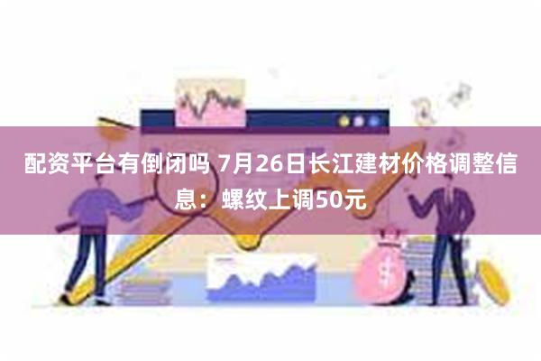 配资平台有倒闭吗 7月26日长江建材价格调整信息：螺纹上调50元