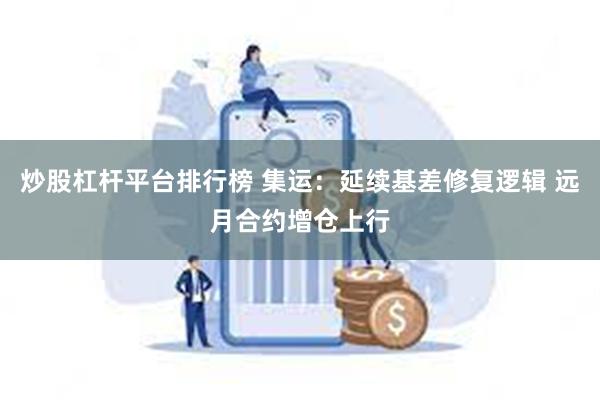 炒股杠杆平台排行榜 集运：延续基差修复逻辑 远月合约增仓上行