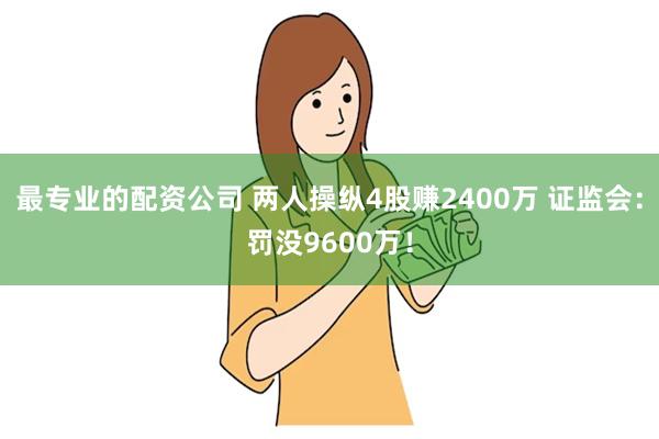 最专业的配资公司 两人操纵4股赚2400万 证监会：罚没9600万！