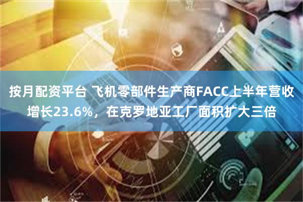 按月配资平台 飞机零部件生产商FACC上半年营收增长23.6%，在克罗地亚工厂面积扩大三倍