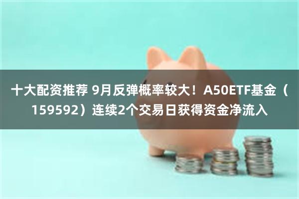 十大配资推荐 9月反弹概率较大！A50ETF基金（159592）连续2个交易日获得资金净流入