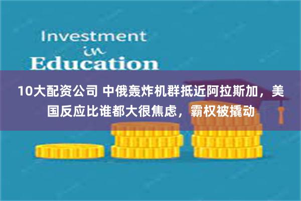 10大配资公司 中俄轰炸机群抵近阿拉斯加，美国反应比谁都大很焦虑，霸权被撬动