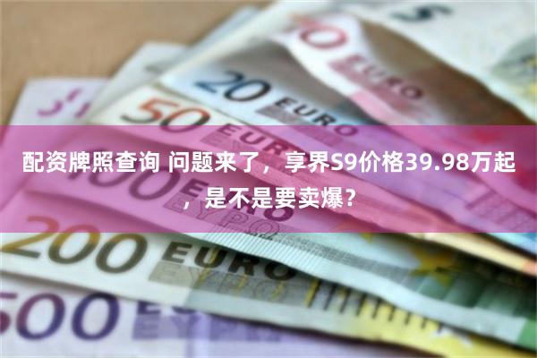 配资牌照查询 问题来了，享界S9价格39.98万起，是不是要卖爆？