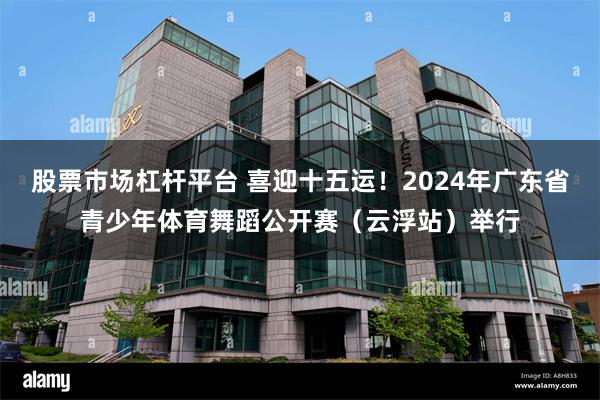 股票市场杠杆平台 喜迎十五运！2024年广东省青少年体育舞蹈公开赛（云浮站）举行