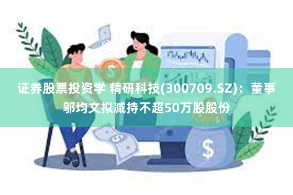 证券股票投资学 精研科技(300709.SZ)：董事邬均文拟减持不超50万股股份