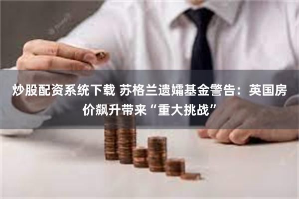 炒股配资系统下载 苏格兰遗孀基金警告：英国房价飙升带来“重大挑战”