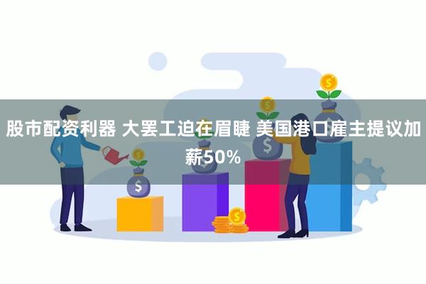 股市配资利器 大罢工迫在眉睫 美国港口雇主提议加薪50%