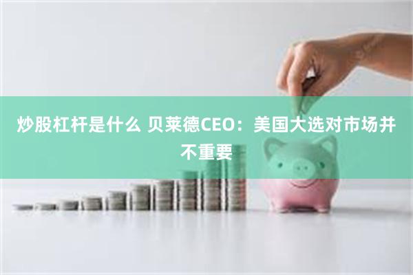 炒股杠杆是什么 贝莱德CEO：美国大选对市场并不重要