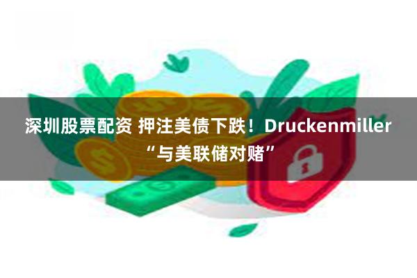 深圳股票配资 押注美债下跌！Druckenmiller“与美联储对赌”