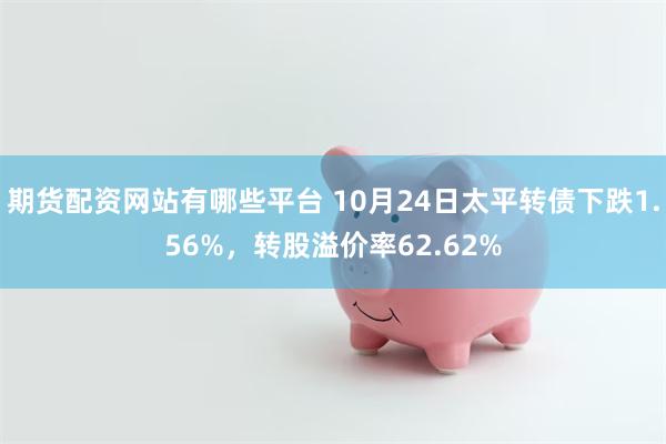 期货配资网站有哪些平台 10月24日太平转债下跌1.56%，转股溢价率62.62%