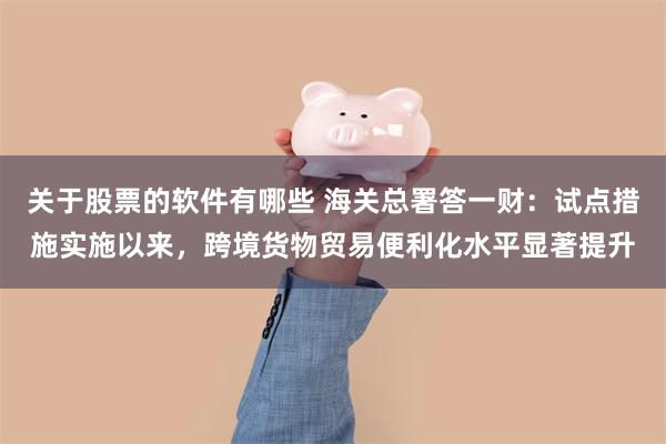 关于股票的软件有哪些 海关总署答一财：试点措施实施以来，跨境货物贸易便利化水平显著提升