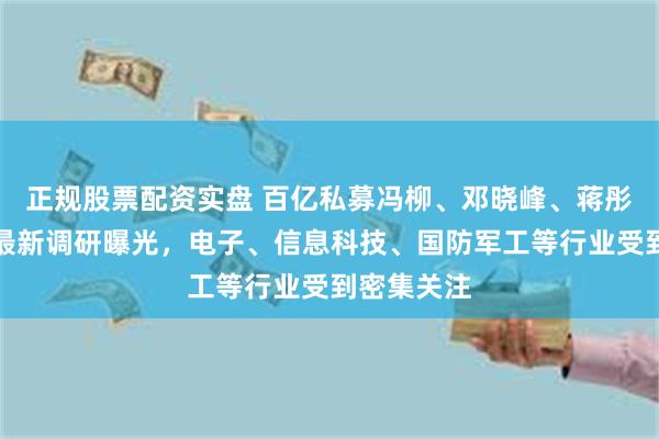 正规股票配资实盘 百亿私募冯柳、邓晓峰、蒋彤、管华雨最新调研曝光，电子、信息科技、国防军工等行业受到密集关注