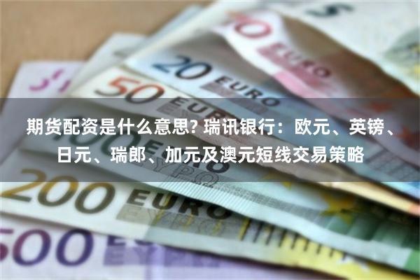 期货配资是什么意思? 瑞讯银行：欧元、英镑、日元、瑞郎、加元及澳元短线交易策略