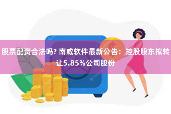 股票配资合法吗? 南威软件最新公告：控股股东拟转让5.85%公司股份