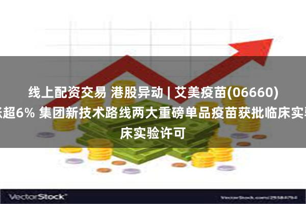 线上配资交易 港股异动 | 艾美疫苗(06660)早盘涨超6% 集团新技术路线两大重磅单品疫苗获批临床实验许可