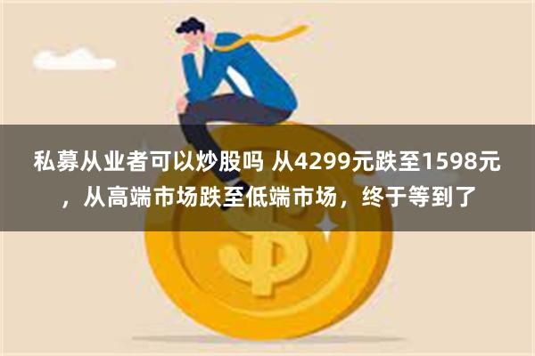 私募从业者可以炒股吗 从4299元跌至1598元，从高端市场跌至低端市场，终于等到了