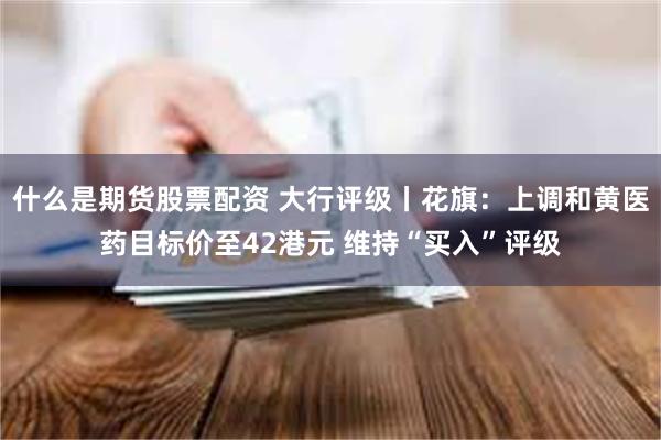 什么是期货股票配资 大行评级丨花旗：上调和黄医药目标价至42港元 维持“买入”评级