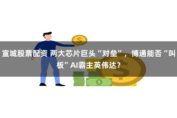 宣城股票配资 两大芯片巨头“对垒”，博通能否“叫板”AI霸主英伟达？