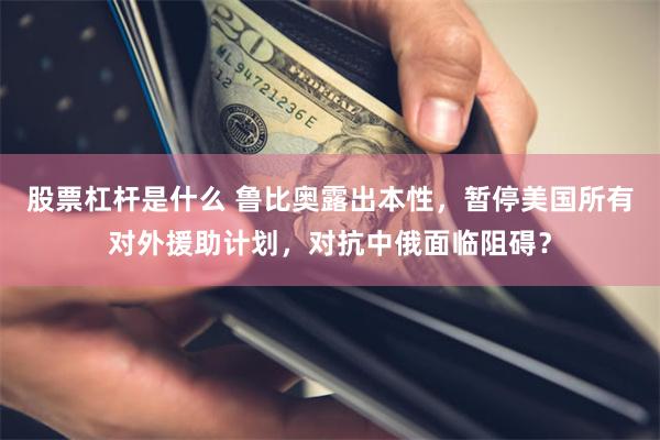 股票杠杆是什么 鲁比奥露出本性，暂停美国所有对外援助计划，对抗中俄面临阻碍？