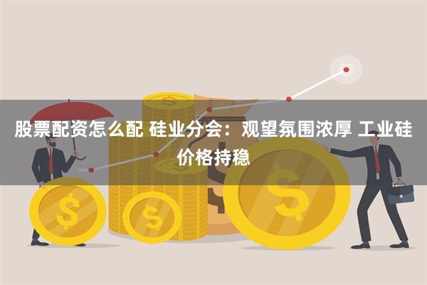 股票配资怎么配 硅业分会：观望氛围浓厚 工业硅价格持稳