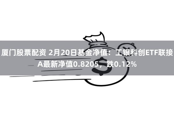 厦门股票配资 2月20日基金净值：工银科创ETF联接A最新净值0.8205，跌0.12%