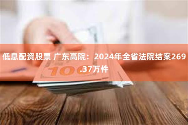 低息配资股票 广东高院：2024年全省法院结案269.37万件