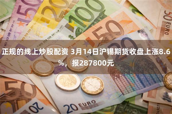 正规的线上炒股配资 3月14日沪锡期货收盘上涨8.6%，报287800元