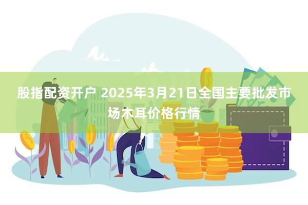 股指配资开户 2025年3月21日全国主要批发市场木耳价格行情