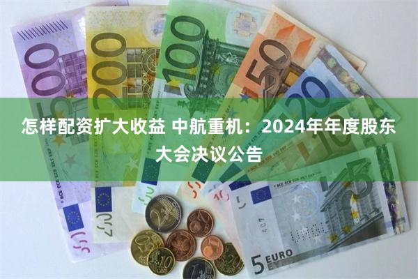 怎样配资扩大收益 中航重机：2024年年度股东大会决议公告