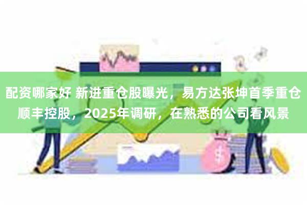 配资哪家好 新进重仓股曝光，易方达张坤首季重仓顺丰控股，2025年调研，在熟悉的公司看风景